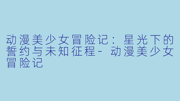 动漫美少女冒险记：星光下的誓约与未知征程-动漫美少女冒险记