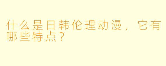 什么是日韩伦理动漫,它有哪些特点?