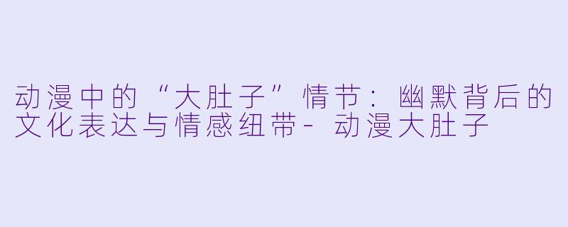 动漫中的“大肚子”情节：幽默背后的文化表达与情感纽带-动漫大肚子
