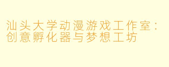 汕头大学动漫游戏工作室:创意孵化器与梦想工坊