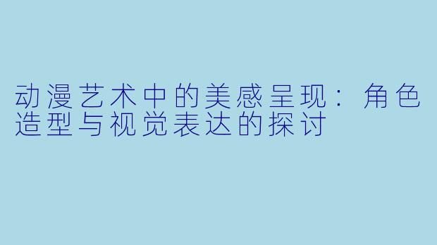 动漫艺术中的美感呈现：角色造型与视觉表达的探讨