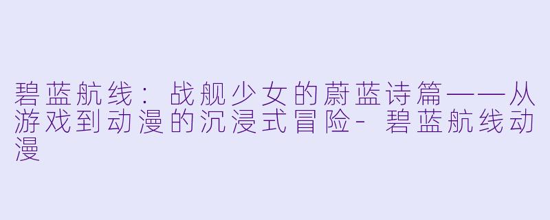 碧蓝航线:战舰少女的蔚蓝诗篇——从游戏到动漫的沉浸式冒险