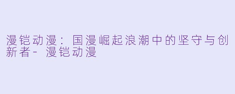 漫铠动漫：国漫崛起浪潮中的坚守与创新者-漫铠动漫