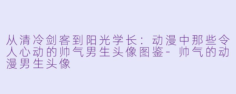 从清冷剑客到阳光学长：动漫中那些令人心动的帅气男生头像图鉴-帅气的动漫男生头像