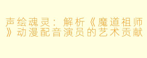 声绘魂灵：解析《魔道祖师》动漫配音演员的艺术贡献