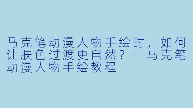 马克笔动漫人物手绘时，如何让肤色过渡更自然？-马克笔动漫人物手绘教程