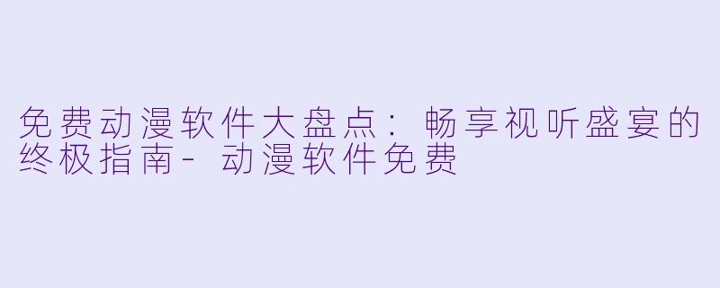 免费动漫软件大盘点：畅享视听盛宴的终极指南-动漫软件免费