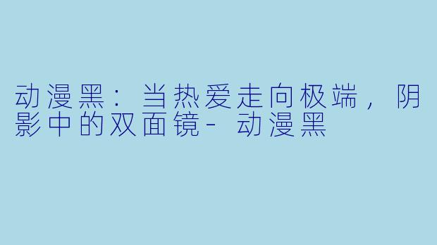 动漫黑：当热爱走向极端，阴影中的双面镜-动漫黑