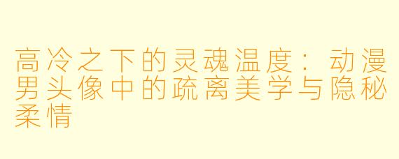 高冷之下的灵魂温度：动漫男头像中的疏离美学与隐秘柔情