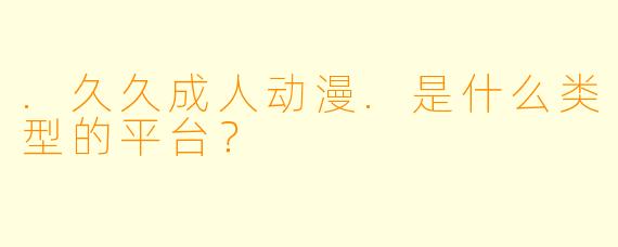 .久久成人动漫.是什么类型的平台？