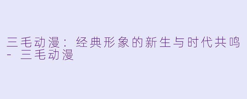 三毛动漫：经典形象的新生与时代共鸣-三毛动漫