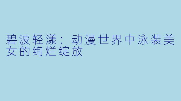 碧波轻漾：动漫世界中泳装美女的绚烂绽放