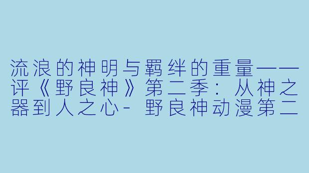 流浪的神明与羁绊的重量——评《野良神》第二季：从神之器到人之心-野良神动漫第二季
