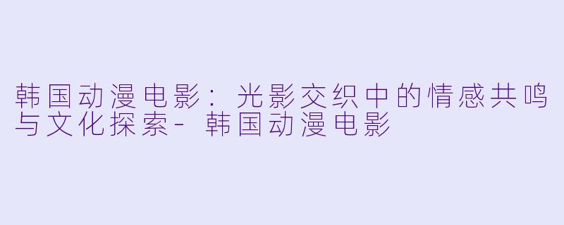 韩国动漫电影：光影交织中的情感共鸣与文化探索-韩国动漫电影