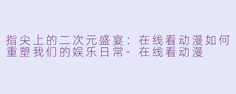 指尖上的二次元盛宴：在线看动漫如何重塑我们的娱乐日常-在线看动漫