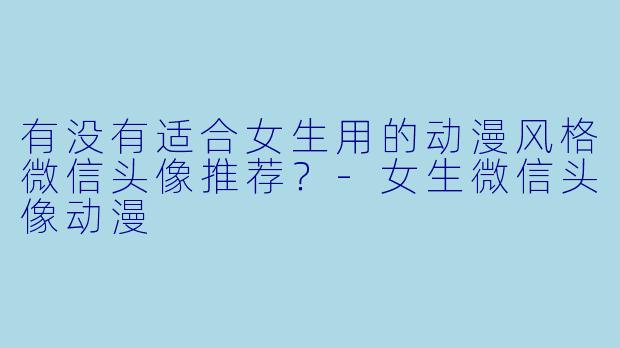 有没有适合女生用的动漫风格微信头像推荐？-女生微信头像动漫