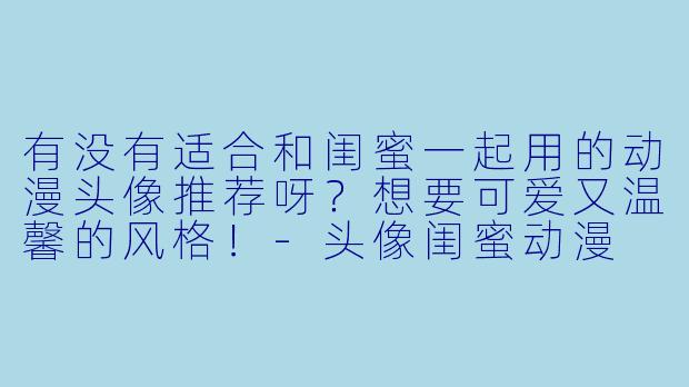 有没有适合和闺蜜一起用的动漫头像推荐呀？想要可爱又温馨的风格！-头像闺蜜动漫