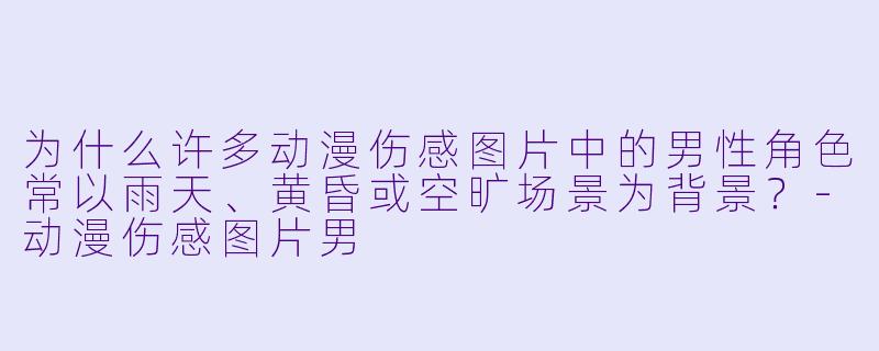 为什么许多动漫伤感图片中的男性角色常以雨天、黄昏或空旷场景为背景？-动漫伤感图片男