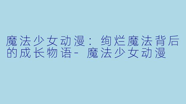 魔法少女动漫：绚烂魔法背后的成长物语-魔法少女动漫