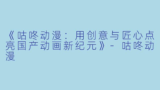 《咕咚动漫：用创意与匠心点亮国产动画新纪元》-咕咚动漫