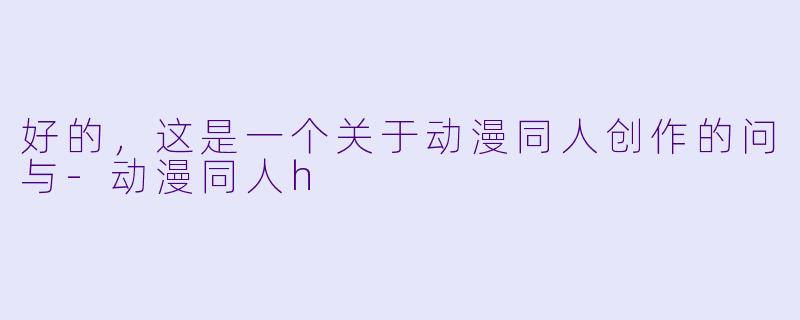 好的，这是一个关于动漫同人创作的问与-动漫同人h