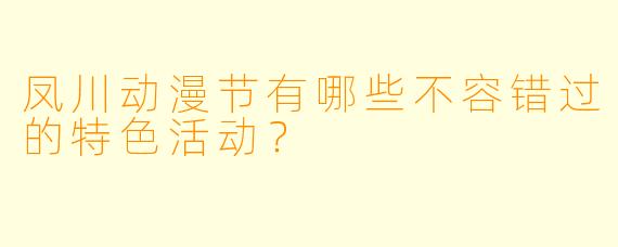 凤川动漫节有哪些不容错过的特色活动？