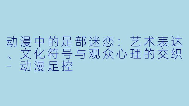 动漫中的足部迷恋：艺术表达、文化符号与观众心理的交织-动漫足控