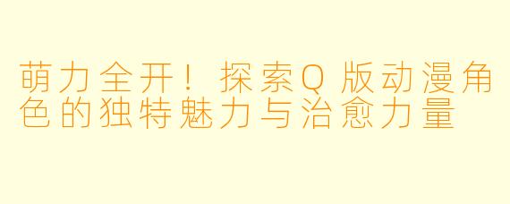 萌力全开！探索Q版动漫角色的独特魅力与治愈力量