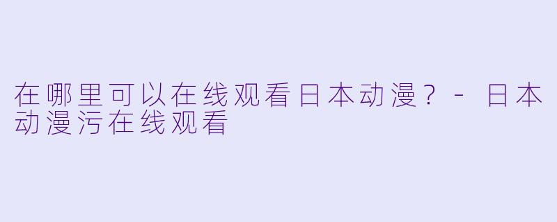 在哪里可以在线观看日本动漫？-日本动漫污在线观看