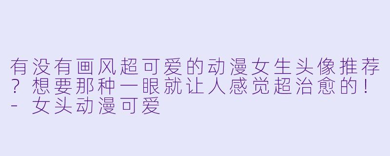 有没有画风超可爱的动漫女生头像推荐？想要那种一眼就让人感觉超治愈的！-女头动漫可爱