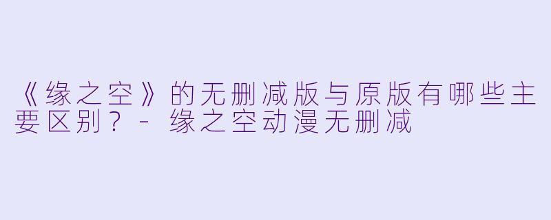 《缘之空》的无删减版与原版有哪些主要区别？-缘之空动漫无删减