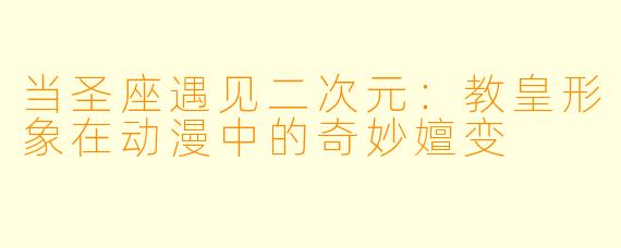 当圣座遇见二次元：教皇形象在动漫中的奇妙嬗变