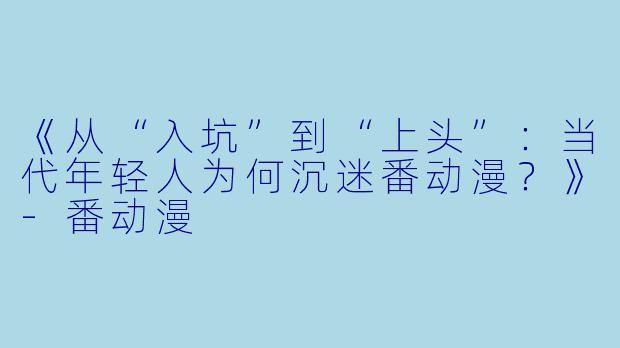 《从“入坑”到“上头”：当代年轻人为何沉迷番动漫？》-番动漫