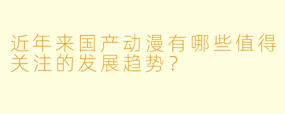 近年来国产动漫有哪些值得关注的发展趋势?