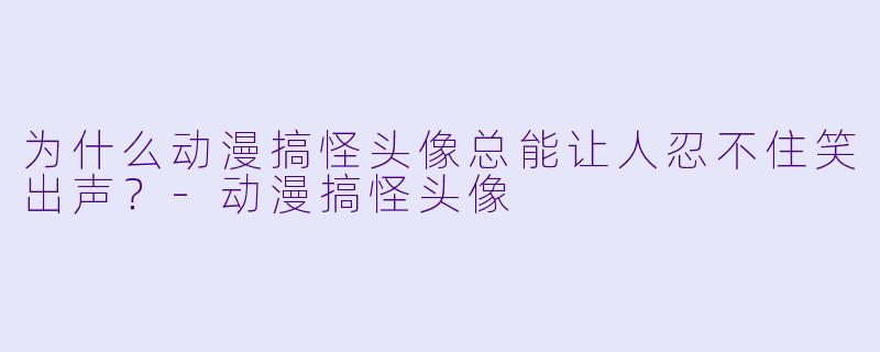 为什么动漫搞怪头像总能让人忍不住笑出声？-动漫搞怪头像