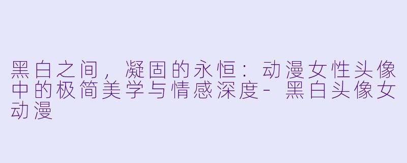 黑白之间，凝固的永恒：动漫女性头像中的极简美学与情感深度-黑白头像女动漫