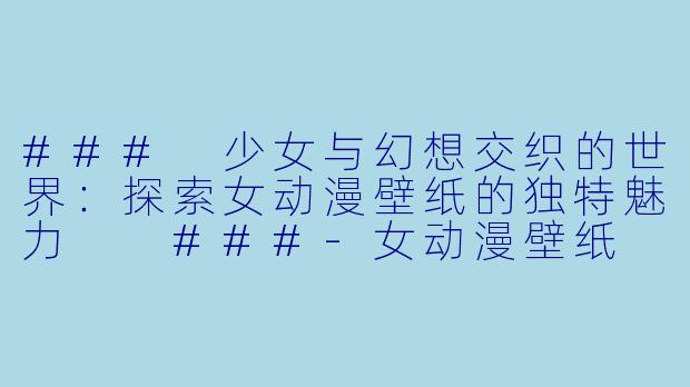 ###
少女与幻想交织的世界：探索女动漫壁纸的独特魅力

###-女动漫壁纸
