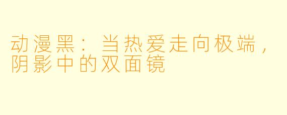 动漫黑：当热爱走向极端，阴影中的双面镜