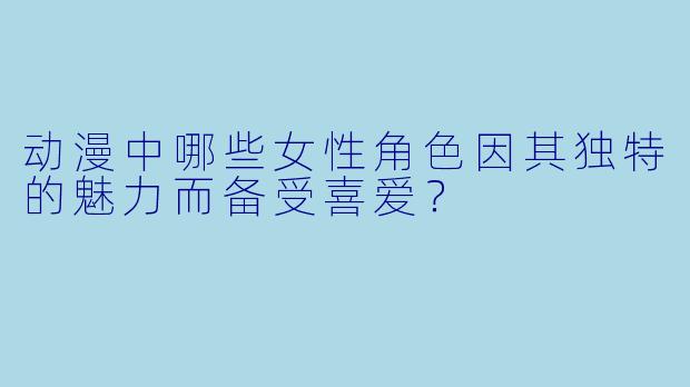 动漫中哪些女性角色因其独特的魅力而备受喜爱？
