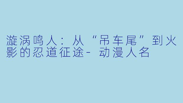 漩涡鸣人：从“吊车尾”到火影的忍道征途-动漫人名