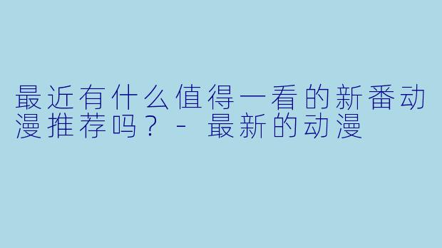最近有什么值得一看的新番动漫推荐吗？-最新的动漫
