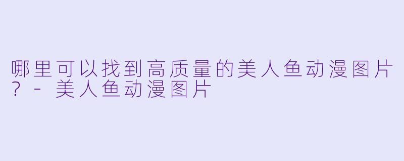 哪里可以找到高质量的美人鱼动漫图片？-美人鱼动漫图片