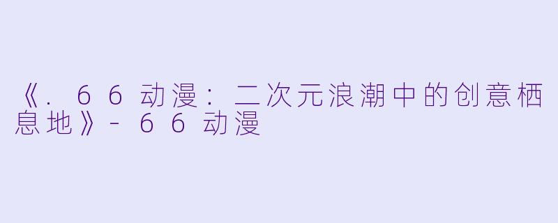 《.66动漫：二次元浪潮中的创意栖息地》-66动漫