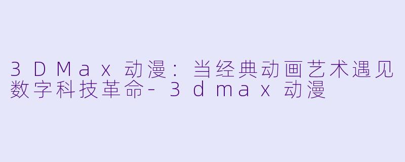 3DMax动漫：当经典动画艺术遇见数字科技革命