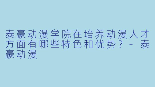 泰豪动漫学院在培养动漫人才方面有哪些特色和优势?