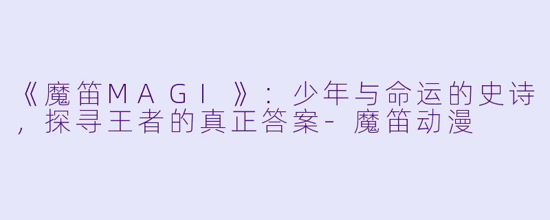 《魔笛MAGI》：少年与命运的史诗，探寻王者的真正答案-魔笛动漫