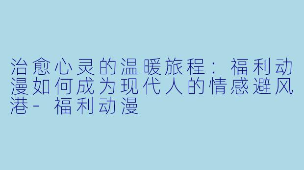 治愈心灵的温暖旅程：福利动漫如何成为现代人的情感避风港-福利动漫
