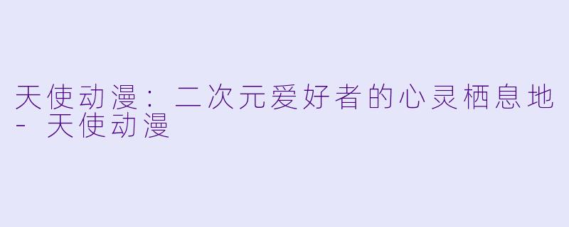 天使动漫：二次元爱好者的心灵栖息地-天使动漫