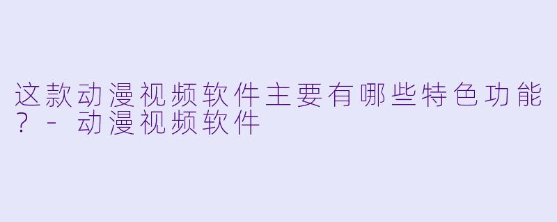 这款动漫视频软件主要有哪些特色功能？-动漫视频软件