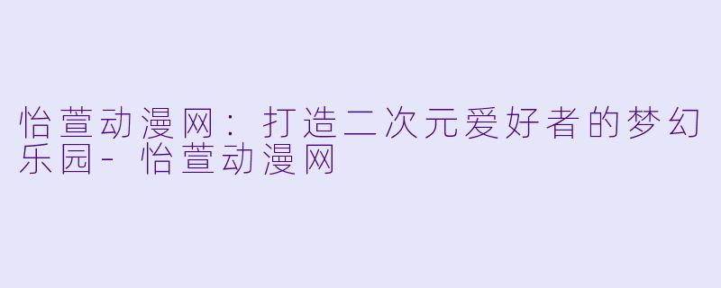 怡萱动漫网：打造二次元爱好者的梦幻乐园-怡萱动漫网